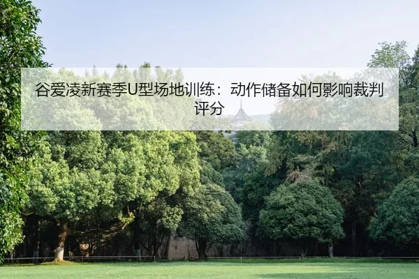 谷爱凌新赛季U型场地训练：动作储备如何影响裁判评分