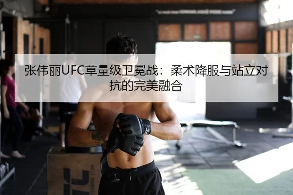 张伟丽UFC草量级卫冕战：柔术降服与站立对抗的完美融合