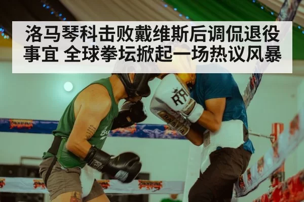 洛马琴科击败戴维斯后调侃退役事宜 全球拳坛掀起一场热议风暴