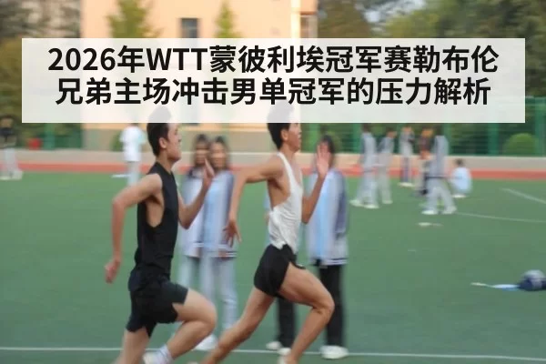 2026年WTT蒙彼利埃冠军赛勒布伦兄弟主场冲击男单冠军的压力解析